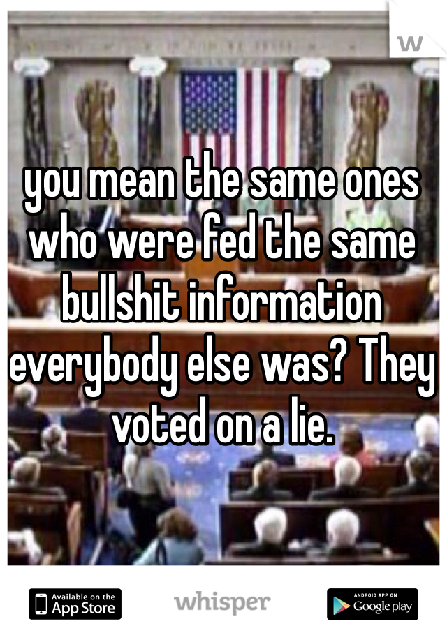 you mean the same ones who were fed the same bullshit information everybody else was? They voted on a lie. 