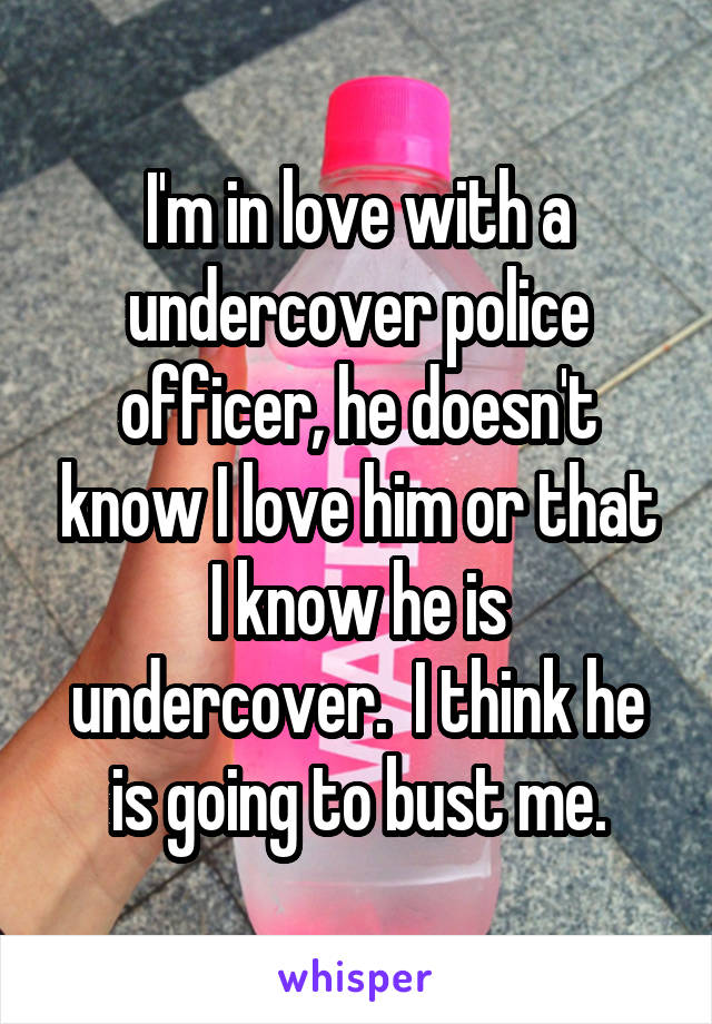 I'm in love with a undercover police officer, he doesn't know I love him or that I know he is undercover.  I think he is going to bust me.
