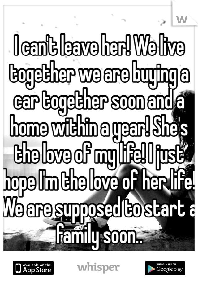 I can't leave her! We live together we are buying a car together soon and a home within a year! She's the love of my life! I just hope I'm the love of her life! We are supposed to start a family soon..