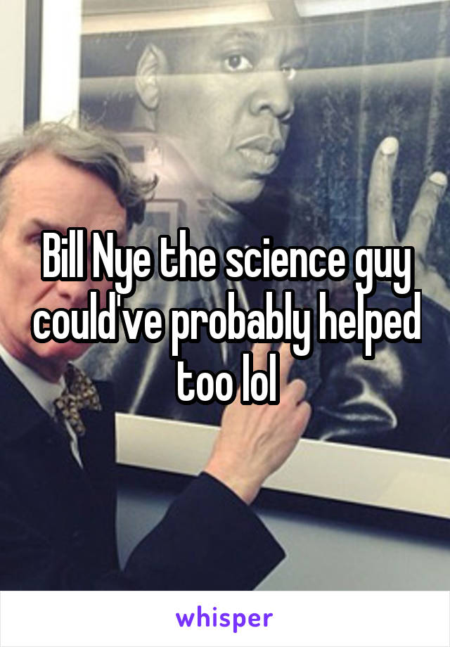 Bill Nye the science guy could've probably helped too lol