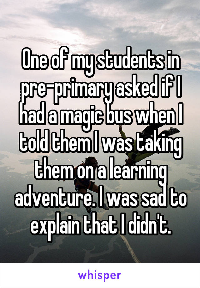 One of my students in pre-primary asked if I had a magic bus when I told them I was taking them on a learning adventure. I was sad to explain that I didn't.