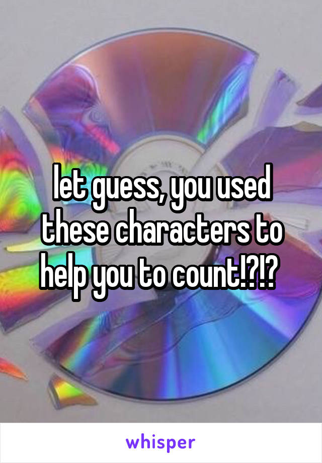 let guess, you used these characters to help you to count!?!? 