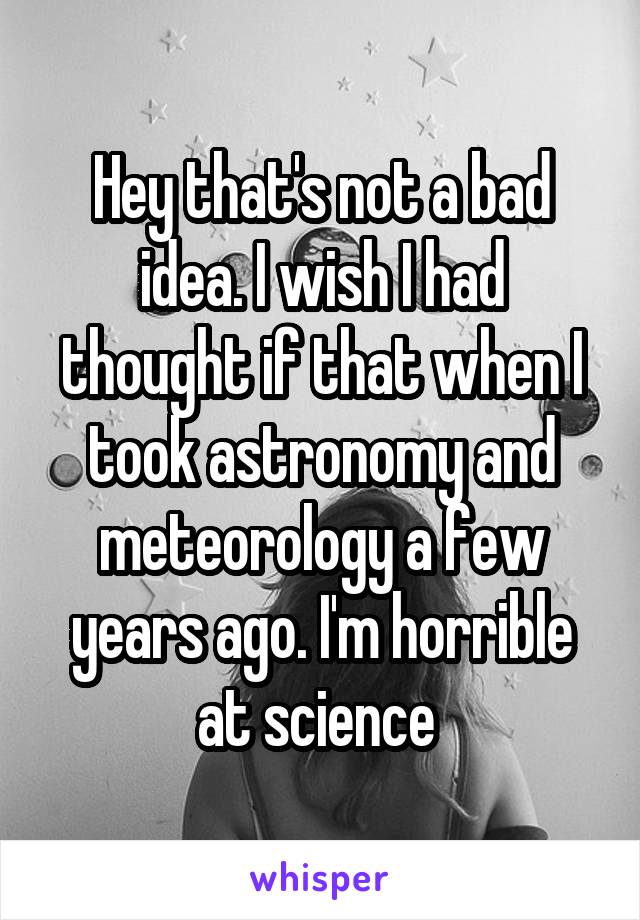 Hey that's not a bad idea. I wish I had thought if that when I took astronomy and meteorology a few years ago. I'm horrible at science 