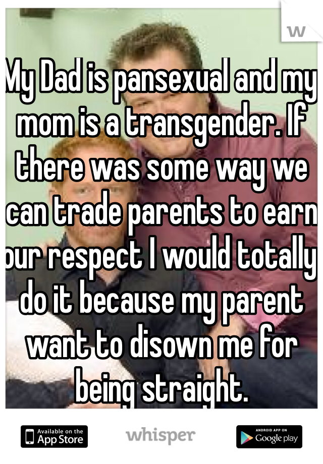 My Dad is pansexual and my mom is a transgender. If there was some way we can trade parents to earn our respect I would totally do it because my parent want to disown me for being straight. 