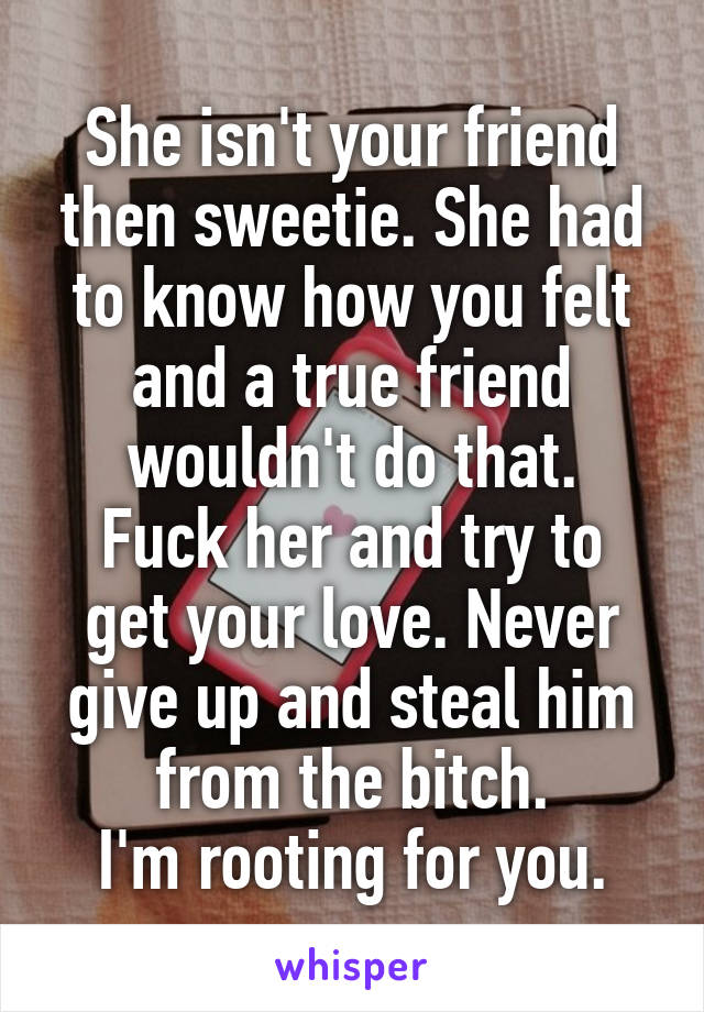 She isn't your friend then sweetie. She had to know how you felt and a true friend wouldn't do that.
Fuck her and try to get your love. Never give up and steal him from the bitch.
I'm rooting for you.