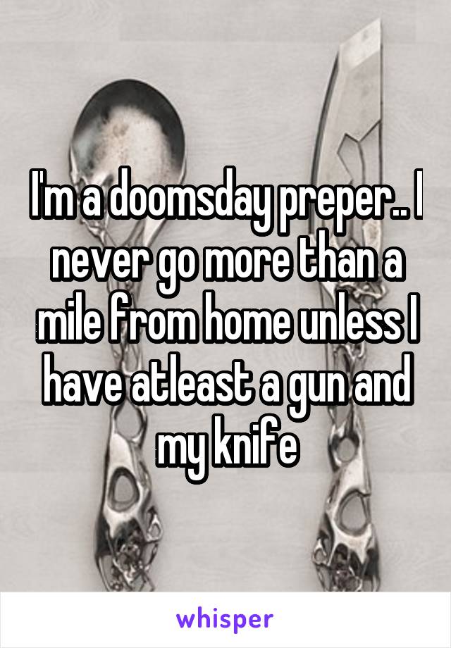 I'm a doomsday preper.. I never go more than a mile from home unless I have atleast a gun and my knife