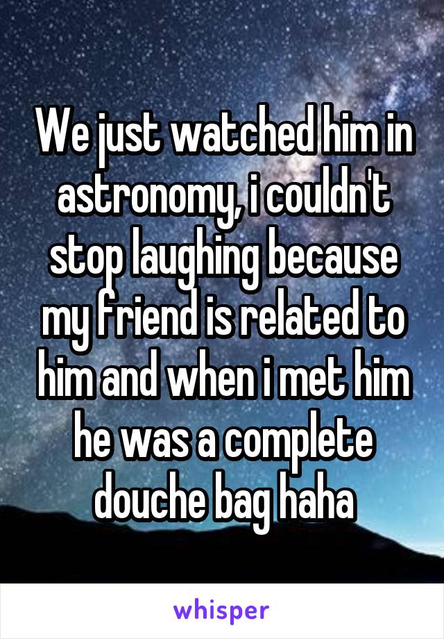 We just watched him in astronomy, i couldn't stop laughing because my friend is related to him and when i met him he was a complete douche bag haha