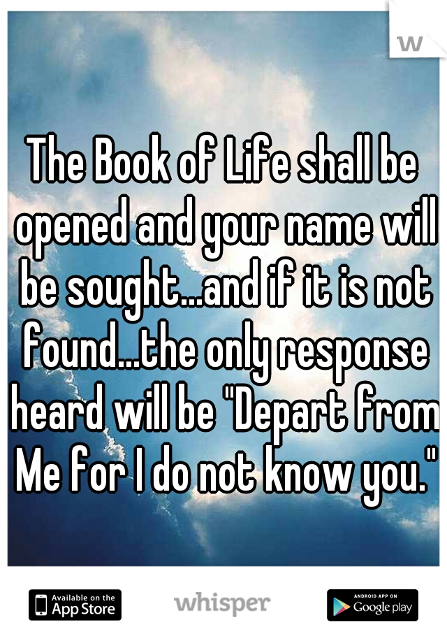 The Book of Life shall be opened and your name will be sought...and if it is not found...the only response heard will be "Depart from Me for I do not know you."