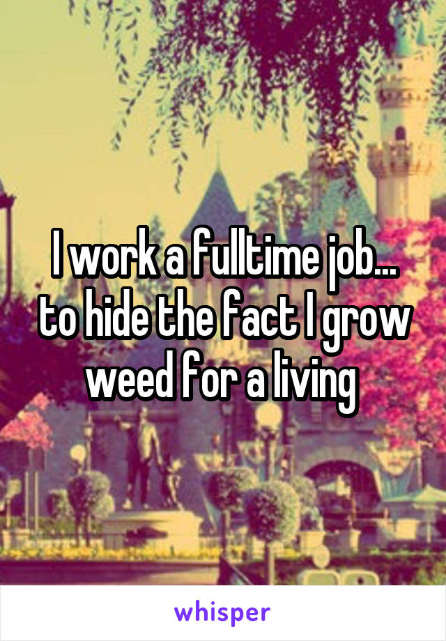 I work a fulltime job... to hide the fact I grow weed for a living 
