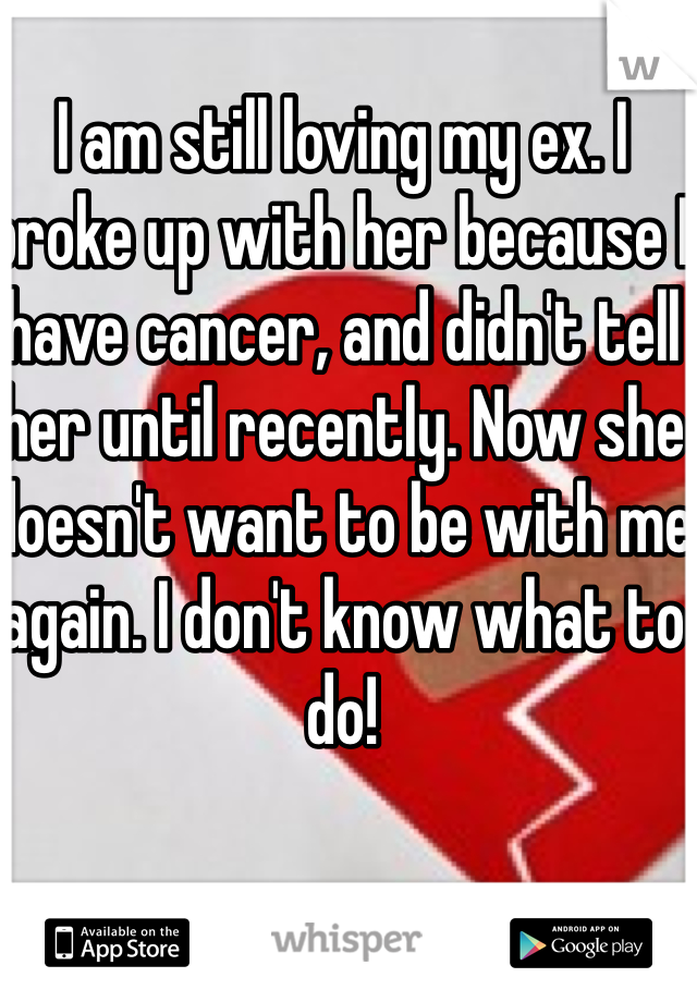 I am still loving my ex. I broke up with her because I have cancer, and didn't tell her until recently. Now she doesn't want to be with me again. I don't know what to do!