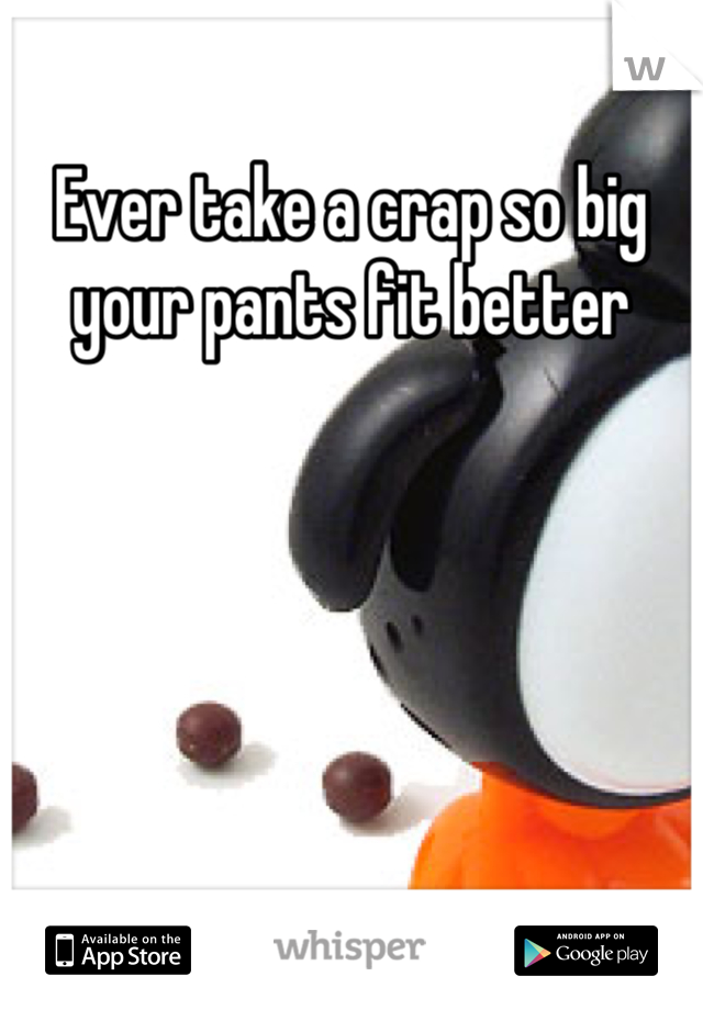 Ever take a crap so big your pants fit better