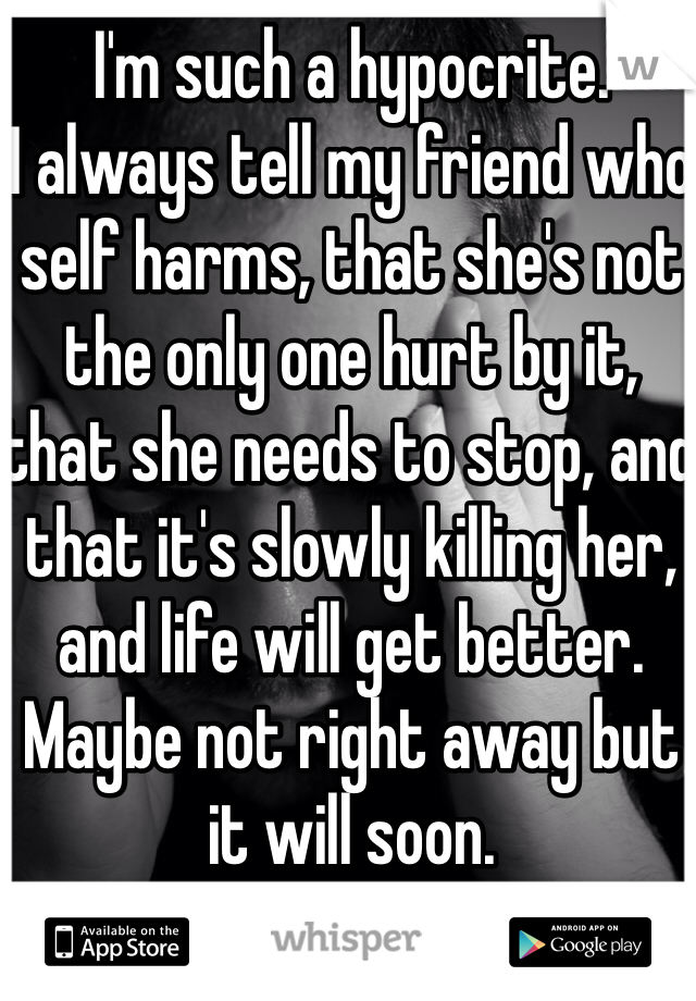I'm such a hypocrite. 
I always tell my friend who self harms, that she's not the only one hurt by it, that she needs to stop, and that it's slowly killing her, and life will get better. Maybe not right away but it will soon. 
But I do it too. 