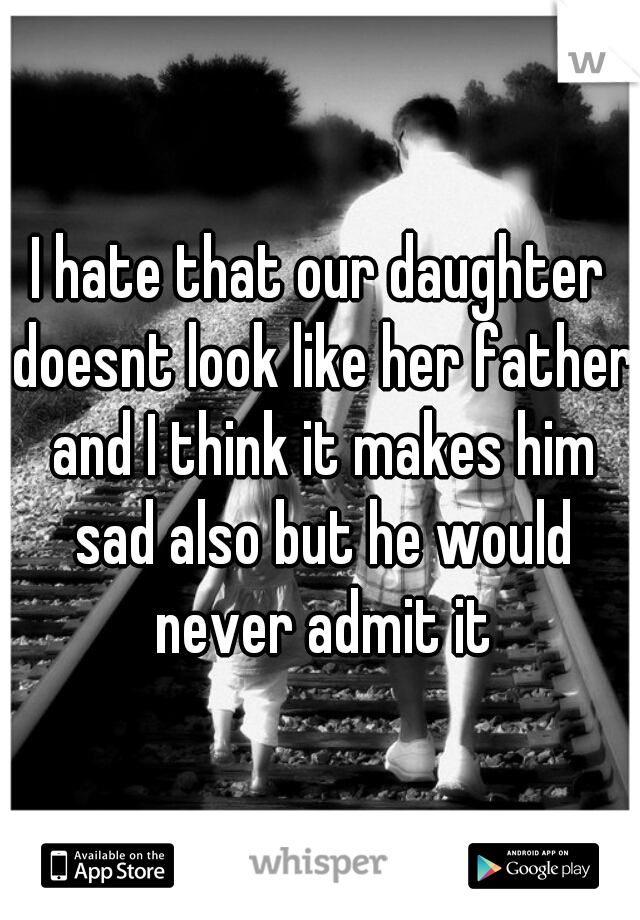 I hate that our daughter doesnt look like her father and I think it makes him sad also but he would never admit it