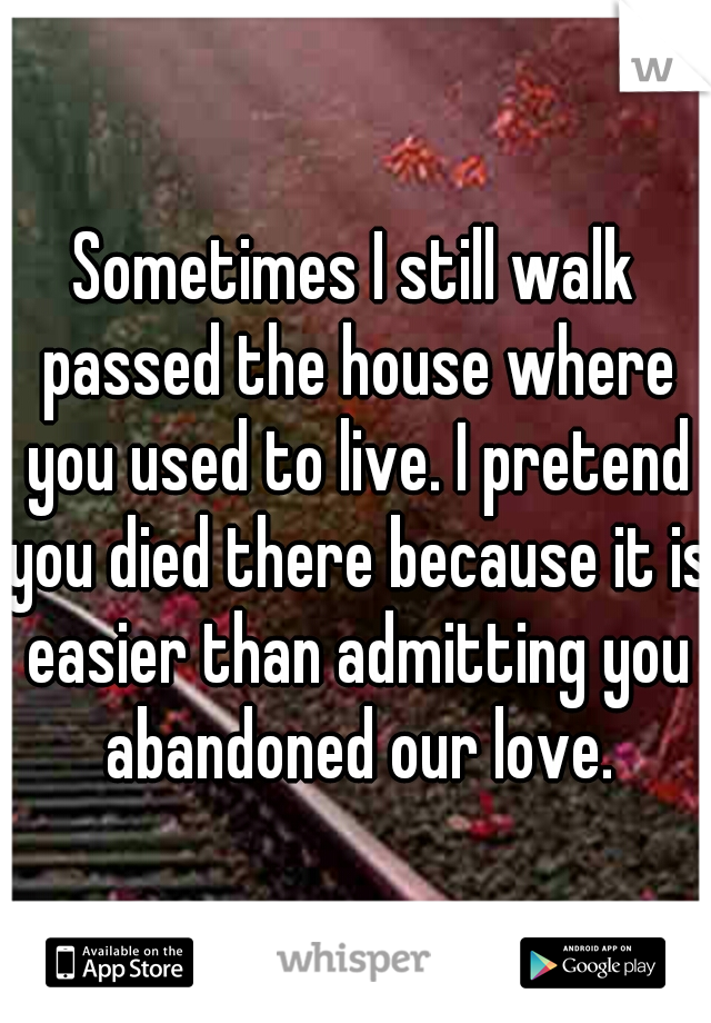 Sometimes I still walk passed the house where you used to live. I pretend you died there because it is easier than admitting you abandoned our love.