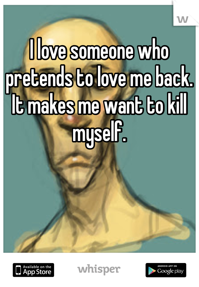 I love someone who pretends to love me back. It makes me want to kill myself. 