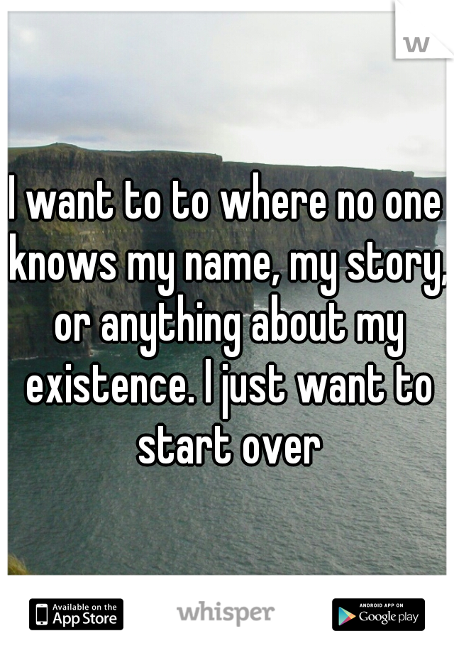I want to to where no one knows my name, my story, or anything about my existence. I just want to start over