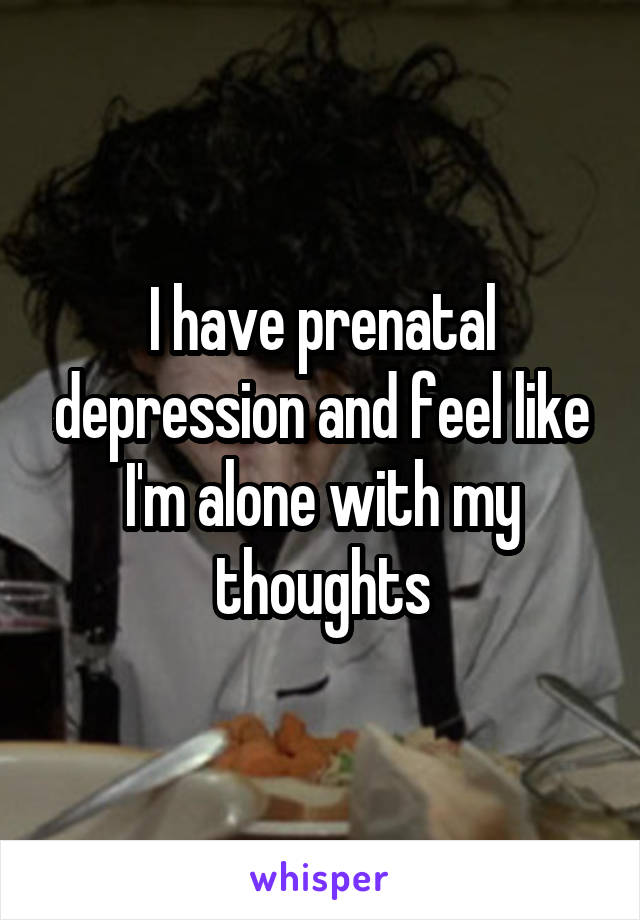 I have prenatal depression and feel like I'm alone with my thoughts