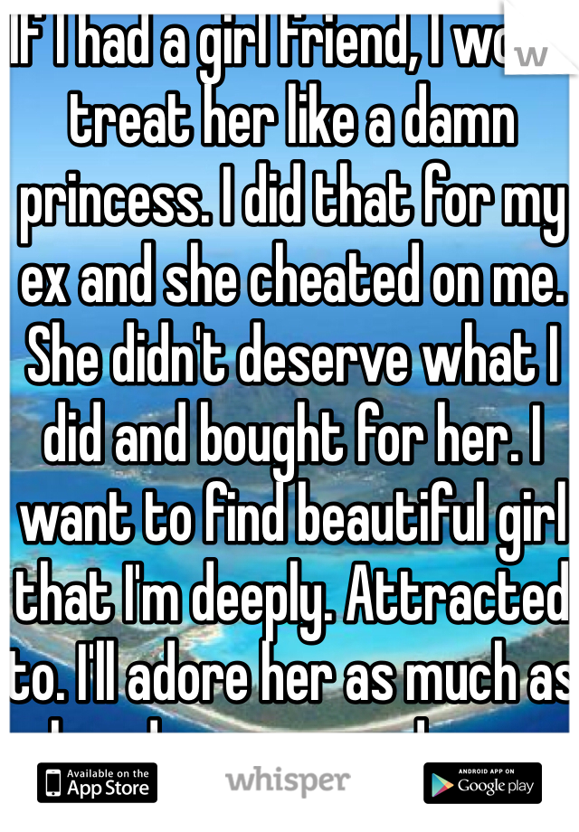 If I had a girl friend, I would treat her like a damn princess. I did that for my ex and she cheated on me. She didn't deserve what I did and bought for her. I want to find beautiful girl that I'm deeply. Attracted to. I'll adore her as much as she adores me, and more.