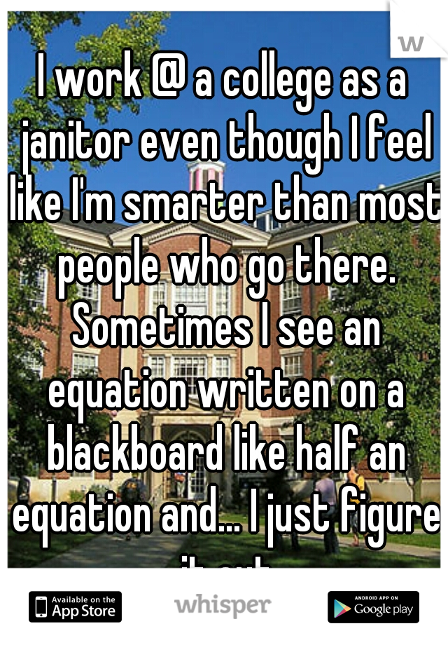 I work @ a college as a janitor even though I feel like I'm smarter than most people who go there. Sometimes I see an equation written on a blackboard like half an equation and... I just figure it out