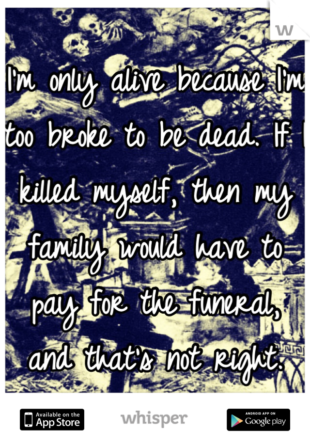 I'm only alive because I'm too broke to be dead. If I killed myself, then my family would have to pay for the funeral, and that's not right.