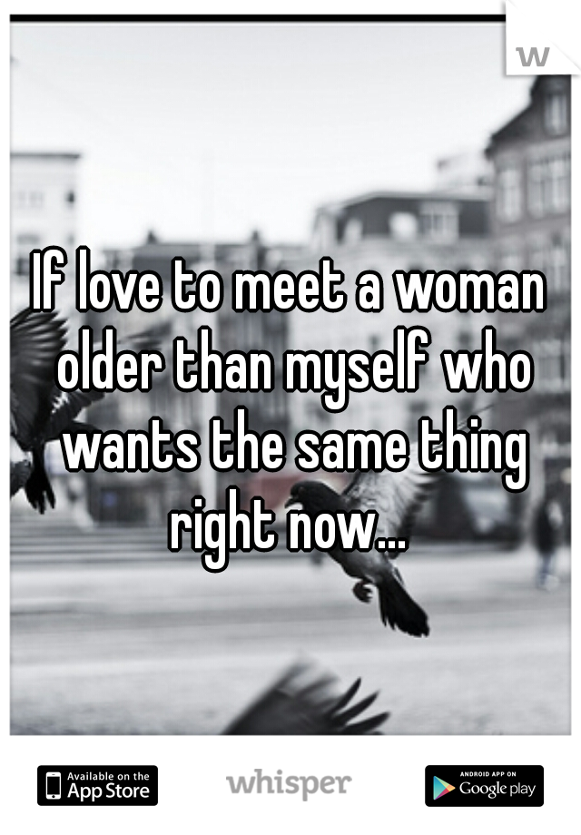 If love to meet a woman older than myself who wants the same thing right now... 