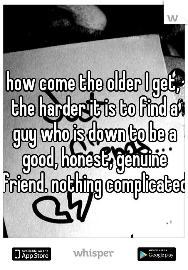 how come the older I get, the harder it is to find a guy who is down to be a good, honest, genuine friend. nothing complicated.