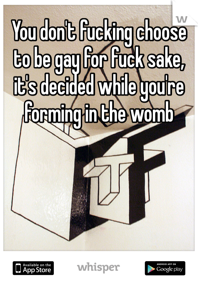 You don't fucking choose to be gay for fuck sake, it's decided while you're forming in the womb
