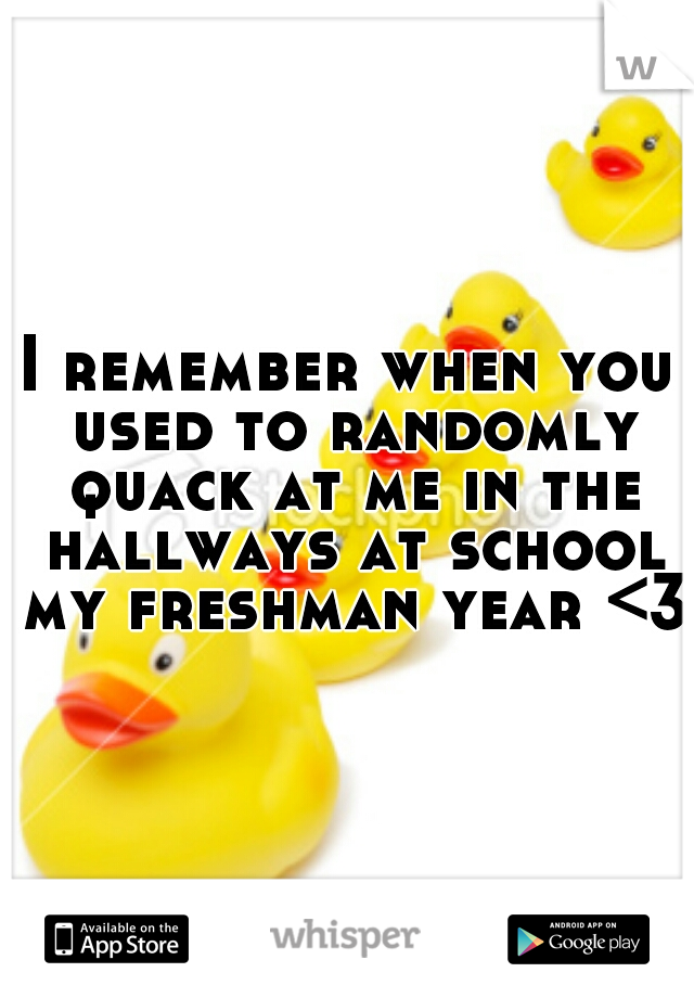 I remember when you used to randomly quack at me in the hallways at school my freshman year <3