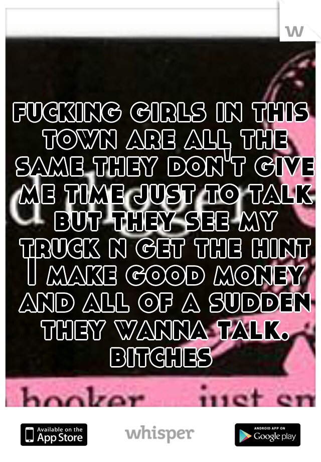 fucking girls in this town are all the same they don't give me time just to talk but they see my truck n get the hint I make good money and all of a sudden they wanna talk. bitches 