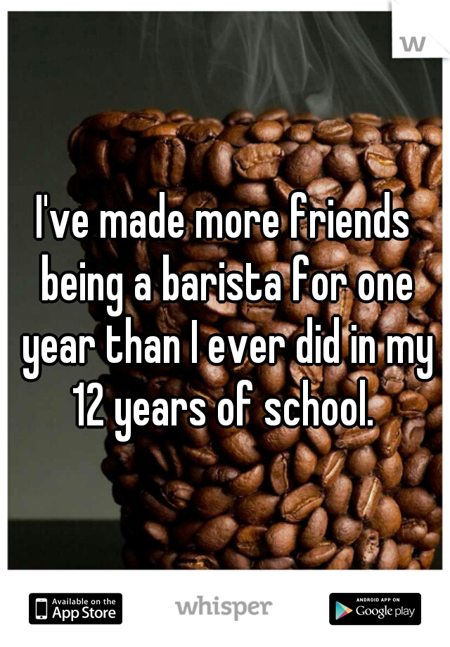 I've made more friends being a barista for one year than I ever did in my 12 years of school. 