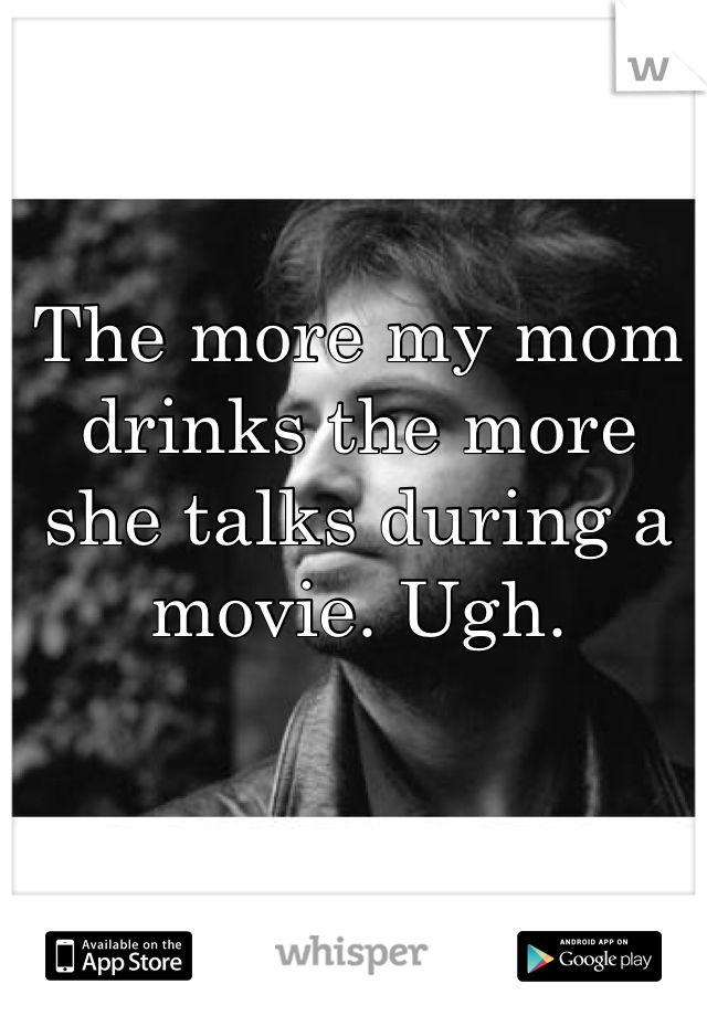 The more my mom drinks the more she talks during a movie. Ugh. 