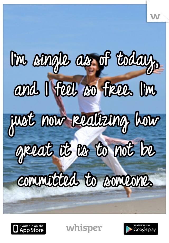 I'm single as of today, and I feel so free. I'm just now realizing how great it is to not be committed to someone.
