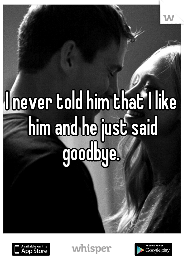 I never told him that I like him and he just said goodbye. 