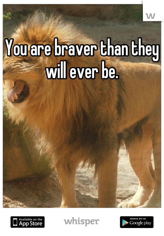 You are braver than they will ever be.