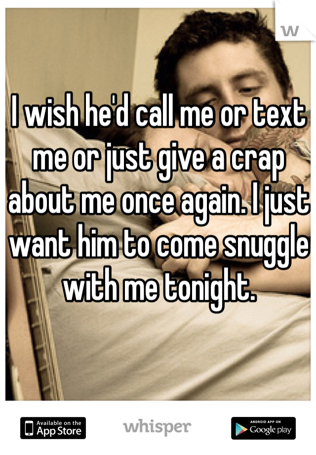 I wish he'd call me or text me or just give a crap about me once again. I just want him to come snuggle with me tonight. 