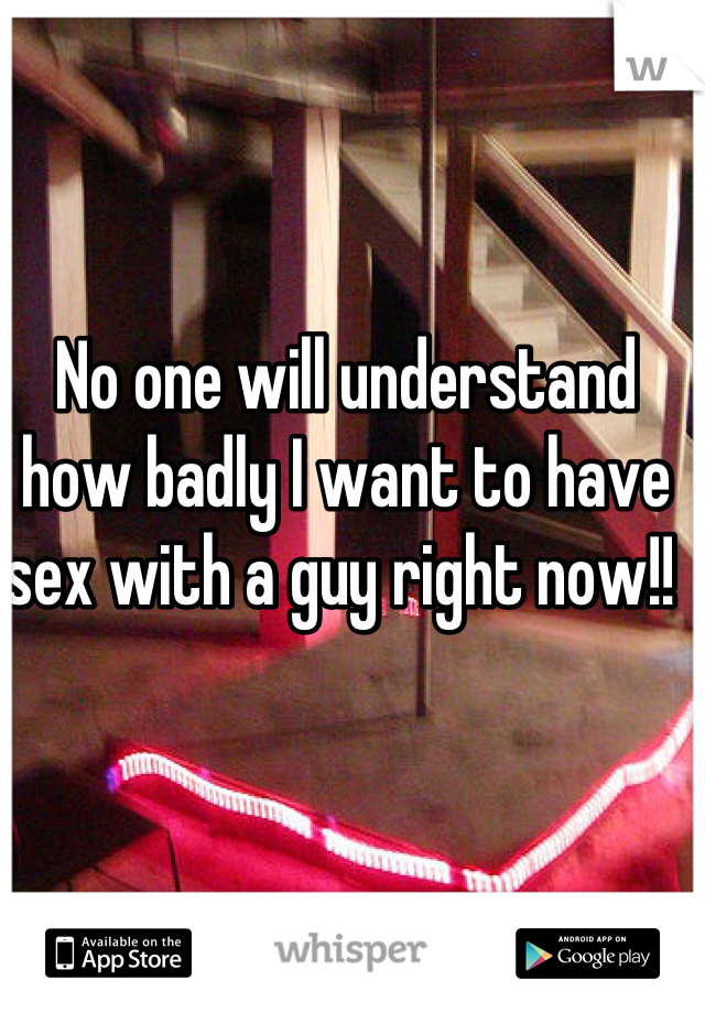 No one will understand how badly I want to have sex with a guy right now!! 