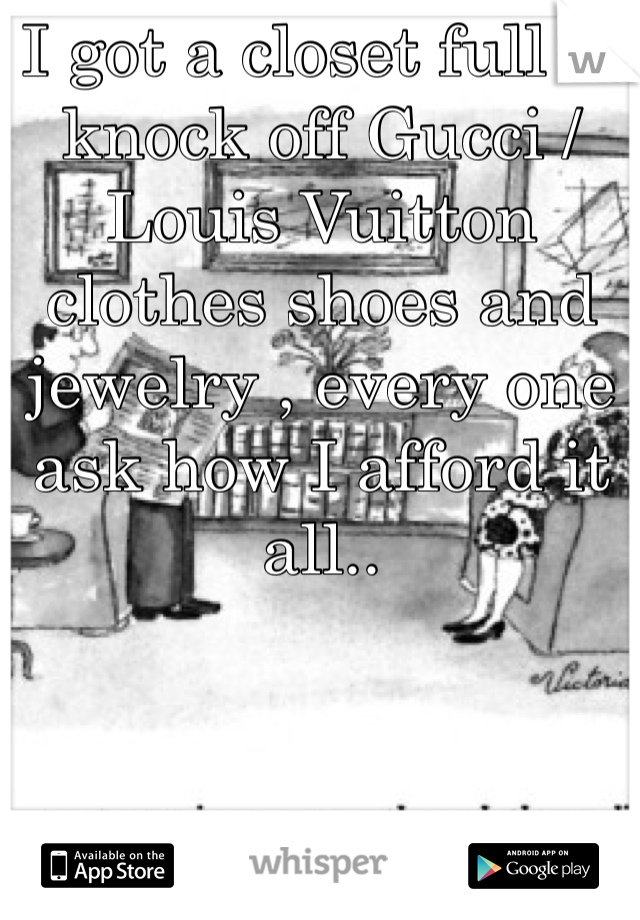 I got a closet full of knock off Gucci /Louis Vuitton clothes shoes and jewelry , every one ask how I afford it all..