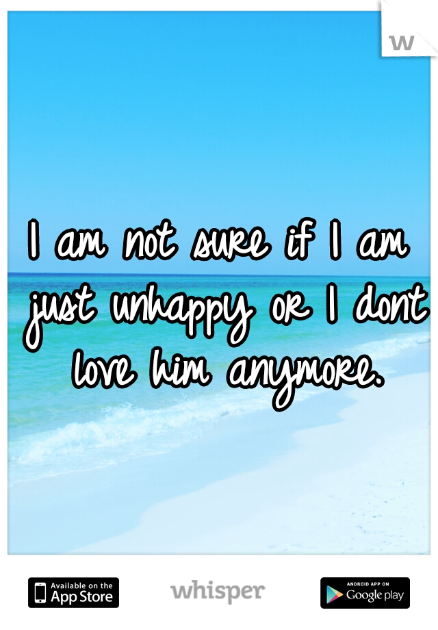 I am not sure if I am just unhappy or I dont love him anymore.