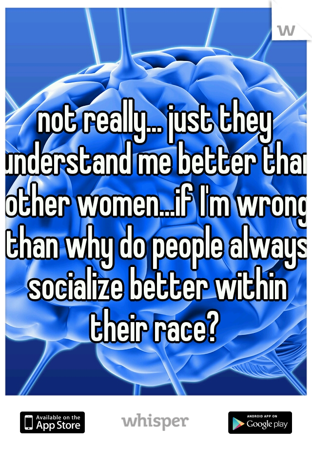 not really... just they understand me better than other women...if I'm wrong than why do people always socialize better within their race? 