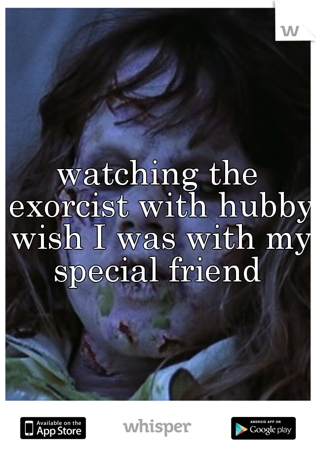 watching the exorcist with hubby wish I was with my special friend 