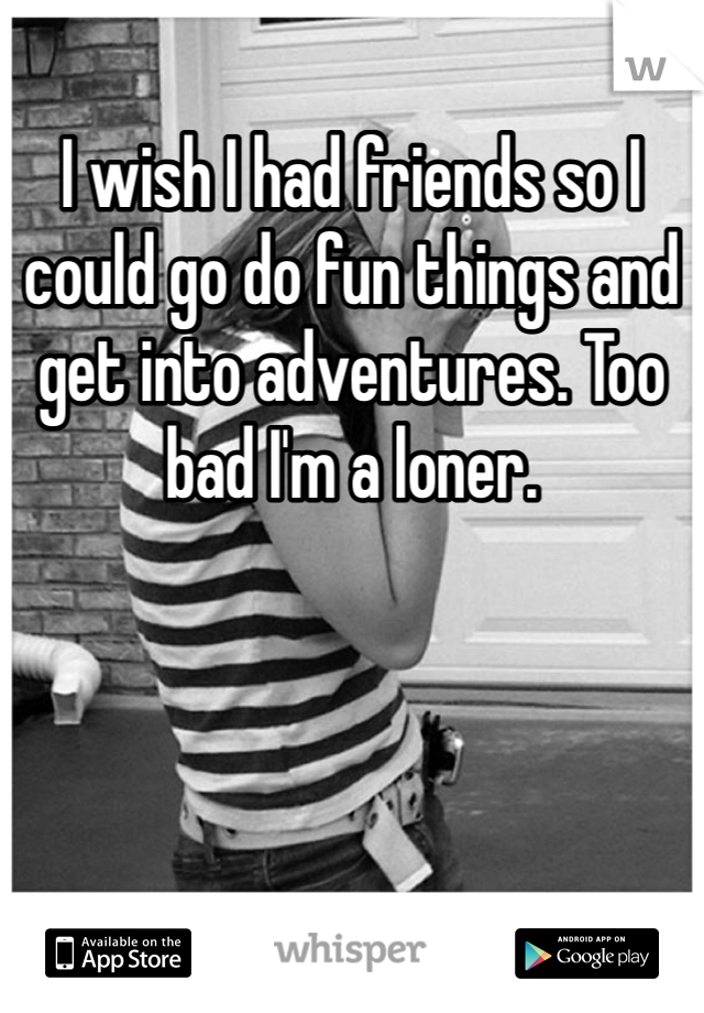I wish I had friends so I could go do fun things and get into adventures. Too bad I'm a loner. 