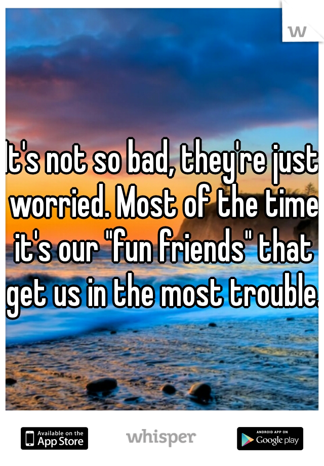 It's not so bad, they're just worried. Most of the time it's our "fun friends" that get us in the most trouble.