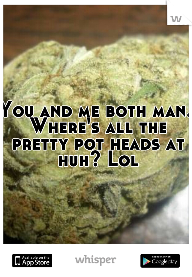 You and me both man. Where's all the pretty pot heads at huh? Lol