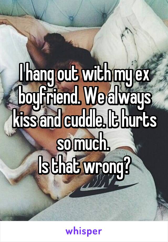 I hang out with my ex boyfriend. We always kiss and cuddle. It hurts so much. 
Is that wrong?