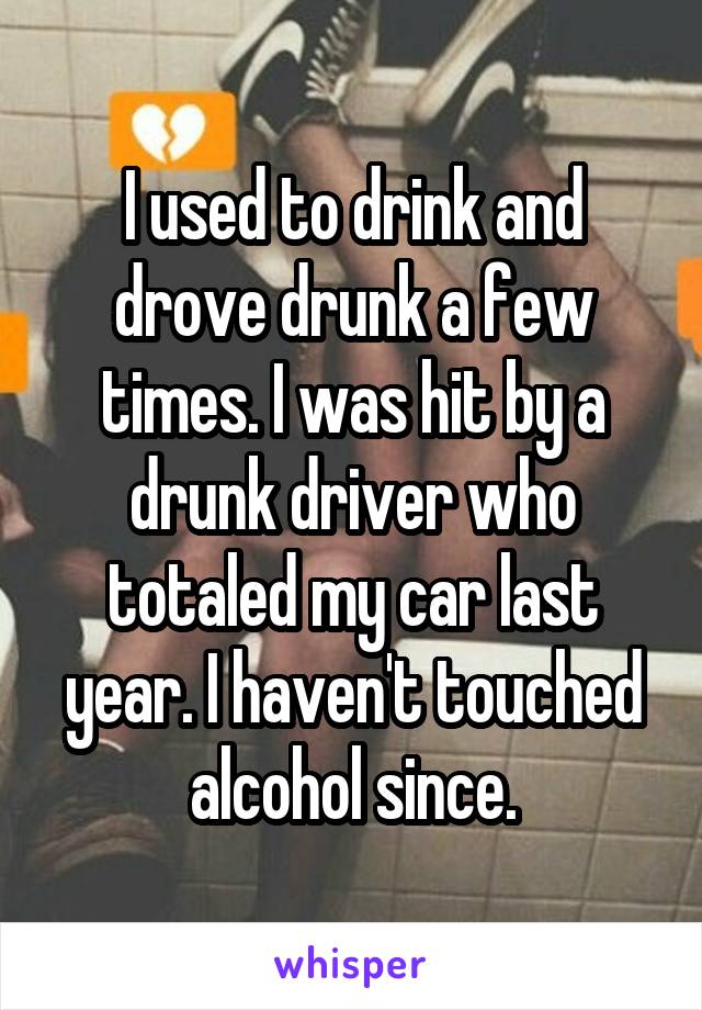 I used to drink and drove drunk a few times. I was hit by a drunk driver who totaled my car last year. I haven't touched alcohol since.