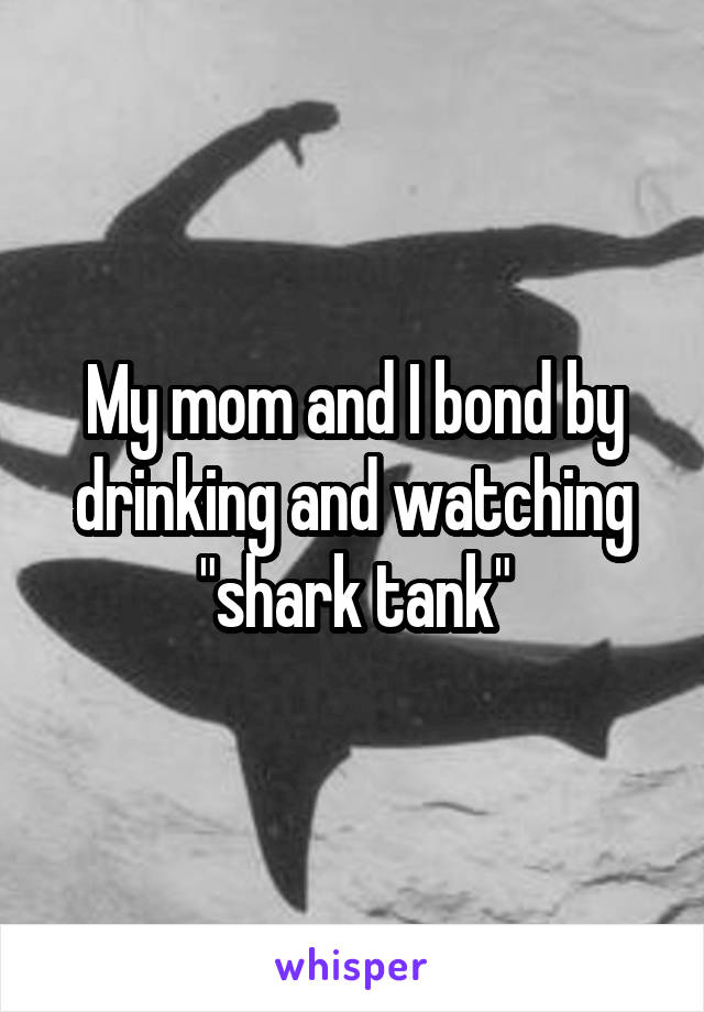 My mom and I bond by drinking and watching "shark tank"