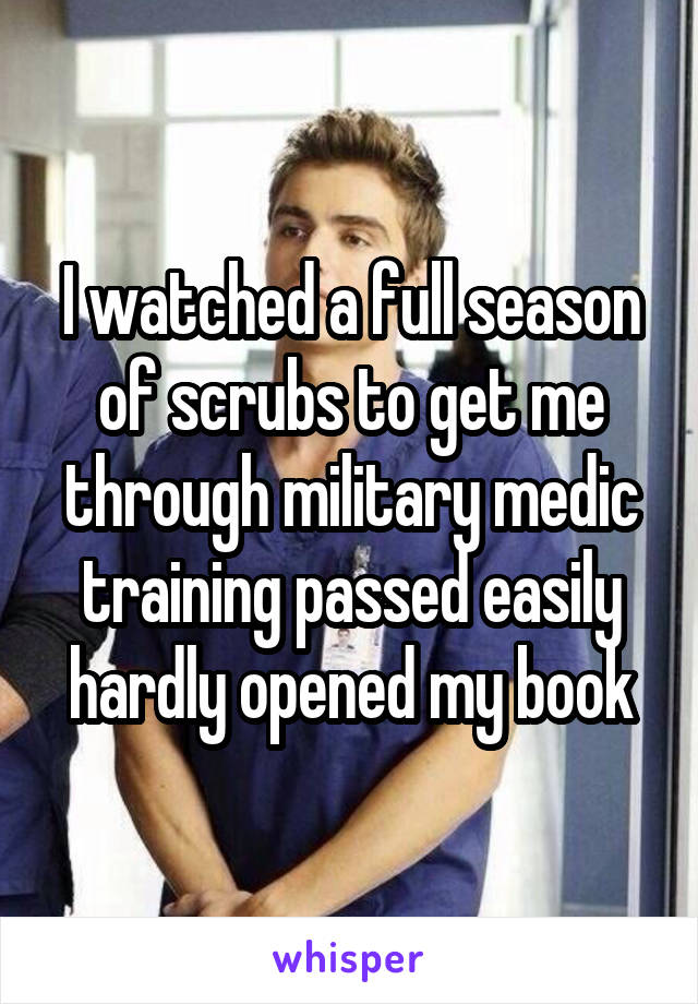 I watched a full season of scrubs to get me through military medic training passed easily hardly opened my book