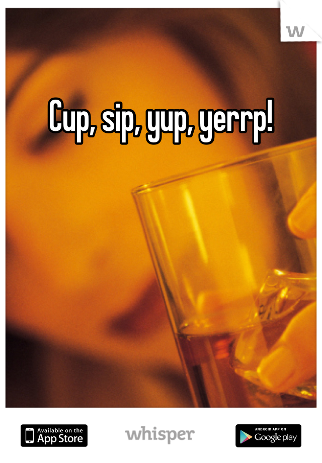 Cup, sip, yup, yerrp!
