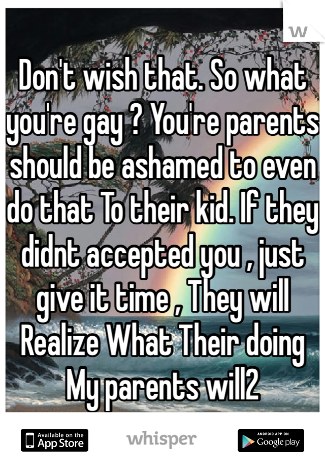 Don't wish that. So what you're gay ? You're parents should be ashamed to even do that To their kid. If they didnt accepted you , just give it time , They will Realize What Their doing My parents will2