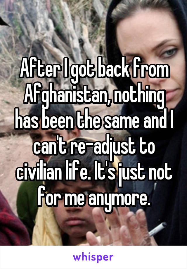 After I got back from Afghanistan, nothing has been the same and I can't re-adjust to civilian life. It's just not for me anymore.